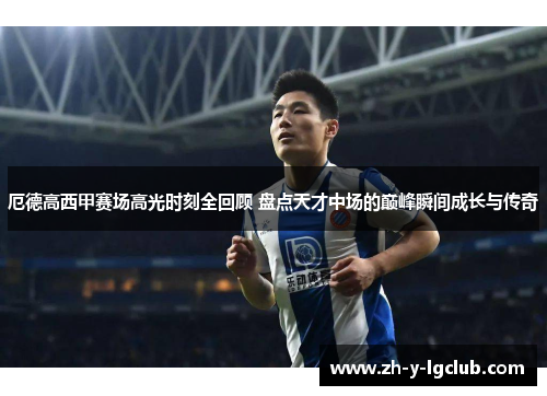 厄德高西甲赛场高光时刻全回顾 盘点天才中场的巅峰瞬间成长与传奇