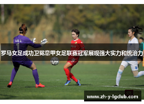 罗马女足成功卫冕意甲女足联赛冠军展现强大实力和统治力