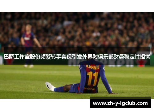 巴萨工作室股份频繁转手套现引发外界对俱乐部财务稳定性担忧