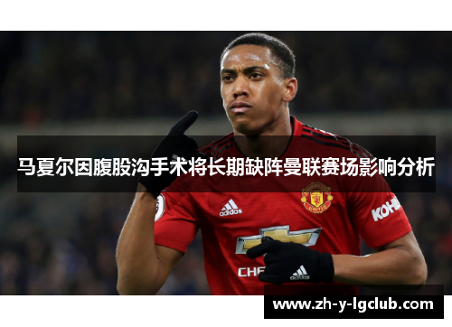 马夏尔因腹股沟手术将长期缺阵曼联赛场影响分析
