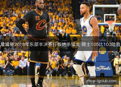 詹姆斯2018年东部半决赛打板绝杀猛龙 骑士105比103险胜 詹姆斯2018年东部半决赛打板绝杀猛龙 骑士105比103险胜