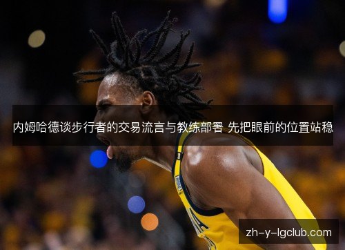 内姆哈德谈步行者的交易流言与教练部署 先把眼前的位置站稳 内姆哈德谈步行者的交易流言与教练部署 先把眼前的位置站稳